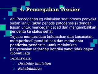 4. Pencegahan Tersier4. Pencegahan Tersier
 Adl Pencegahan yg dilakukan saat proses penyakit
sudah lanjut (akhir periode patogenesis) dengan
tujuan untuk mencegah cacad dan mengembalikan
penderita ke status sehat
 Tujuan: menurunkan kelemahan dan kecacatan,
memperkecil penderitaan dan membantu
penderita-penderita untuk melakukan
penyesuaian terhadap kondisi yang tidak dapat
diobati lagi
 Terdiri dari:
1. Disability limitation
2. Rehabilitation
 