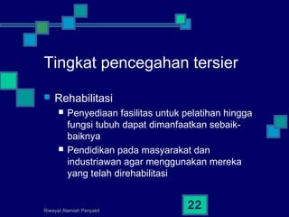Riwayat Alamiah Penyakit
22
Tingkat pencegahan tersier
 Rehabilitasi
 Penyediaan fasilitas untuk pelatihan hingga
fungsi tubuh dapat dimanfaatkan sebaik-
baiknya
 Pendidikan pada masyarakat dan
industriawan agar menggunakan mereka
yang telah direhabilitasi
 