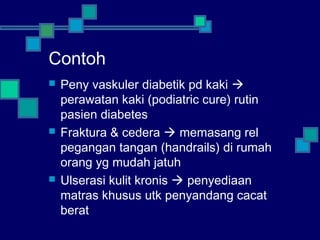 Contoh
 Peny vaskuler diabetik pd kaki 
perawatan kaki (podiatric cure) rutin
pasien diabetes
 Fraktura & cedera  memasang rel
pegangan tangan (handrails) di rumah
orang yg mudah jatuh
 Ulserasi kulit kronis  penyediaan
matras khusus utk penyandang cacat
berat
 