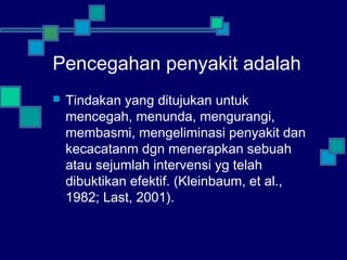 Pencegahan penyakit adalah
 Tindakan yang ditujukan untuk
mencegah, menunda, mengurangi,
membasmi, mengeliminasi penyakit dan
kecacatanm dgn menerapkan sebuah
atau sejumlah intervensi yg telah
dibuktikan efektif. (Kleinbaum, et al.,
1982; Last, 2001).
 