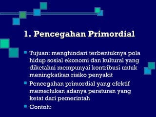 1. Pencegahan Primordial1. Pencegahan Primordial
 Tujuan: menghindari terbentuknya pola
hidup sosial ekonomi dan kultural yang
diketahui mempunyai kontribusi untuk
meningkatkan risiko penyakit
 Pencegahan primordial yang efektif
memerlukan adanya peraturan yang
ketat dari pemerintah
 Contoh:
 