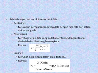 • Ada beberapa cara untuk transformasi data :
– Centering :
• Melakukan perngurangan setiap data dengan rata-rata dari setiap
atribut yang ada.
– Normalisasi :
• Membagi setiap data yang sudah dicentering dengan standar
deviasi dari atribut yang bersangkutan.
• Rumus :
– Scaling :
• Merubah data hingga dalam skala tertentu.
• Rumus :
 