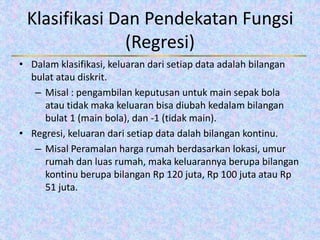 Klasifikasi Dan Pendekatan Fungsi
(Regresi)
• Dalam klasifikasi, keluaran dari setiap data adalah bilangan
bulat atau diskrit.
– Misal : pengambilan keputusan untuk main sepak bola
atau tidak maka keluaran bisa diubah kedalam bilangan
bulat 1 (main bola), dan -1 (tidak main).
• Regresi, keluaran dari setiap data dalah bilangan kontinu.
– Misal Peramalan harga rumah berdasarkan lokasi, umur
rumah dan luas rumah, maka keluarannya berupa bilangan
kontinu berupa bilangan Rp 120 juta, Rp 100 juta atau Rp
51 juta.
 