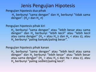 Jenis Pengujian Hipotesis
Pengujian hipotesis dua pihak
Ho berbunyi ”sama dengan” dan Ha berbunyi ”tidak sama
dengan”. (Ho= dan Ha ≠)
Pengujian hipotesis pihak kiri
Ho berbunyi ”sama dengan” atau ”lebih besar atau sama
dengan” dan Ha berbunyi ”lebih kecil” atau ”lebih kecil
atau sama dengan” (Ho = atau Ho ≥ dan Ha < atau ≤), atau
Ha berbunyi ”paling banyak/paling besar”.
Pengujian hipotesis pihak kanan
Ho berbunyi ”sama dengan” atau ”lebih kecil atau sama
dengan” dan Ha berbunyi ”lebih besar” atau ”lebih besar
atau sama dengan” (Ho = atau Ho ≤ dan Ha > atau ≥), atau
Ha berbunyi ”paling sedikit/paling kecil”.
 