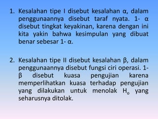 1. Kesalahan tipe I disebut kesalahan α, dalam
penggunaannya disebut taraf nyata. 1- α
disebut tingkat keyakinan, karena dengan ini
kita yakin bahwa kesimpulan yang dibuat
benar sebesar 1- α.
2. Kesalahan tipe II disebut kesalahan β, dalam
penggunaannya disebut fungsi ciri operasi. 1-
β disebut kuasa pengujian karena
memperlihatkan kuasa terhadap pengujian
yang dilakukan untuk menolak Ho yang
seharusnya ditolak.
 