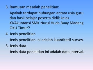 3. Rumusan masalah penelitian:
Apakah terdapat hubungan antara usia guru
dan hasil belajar peserta didik kelas
XI/Akuntansi SMK Nurul Huda Buay Madang
OKU Timur?
4. Jenis penelitian
Jenis penelitian ini adalah kuantitatif survey.
5. Jenis data
Jenis data penelitian ini adalah data interval.
 