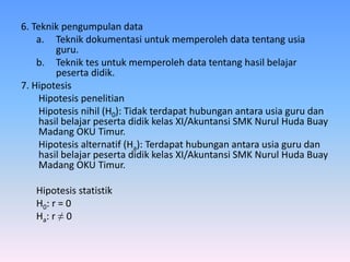 6. Teknik pengumpulan data
a. Teknik dokumentasi untuk memperoleh data tentang usia
guru.
b. Teknik tes untuk memperoleh data tentang hasil belajar
peserta didik.
7. Hipotesis
Hipotesis penelitian
Hipotesis nihil (H0): Tidak terdapat hubungan antara usia guru dan
hasil belajar peserta didik kelas XI/Akuntansi SMK Nurul Huda Buay
Madang OKU Timur.
Hipotesis alternatif (Ha): Terdapat hubungan antara usia guru dan
hasil belajar peserta didik kelas XI/Akuntansi SMK Nurul Huda Buay
Madang OKU Timur.
Hipotesis statistik
H0: r = 0
Ha: r ≠ 0
 