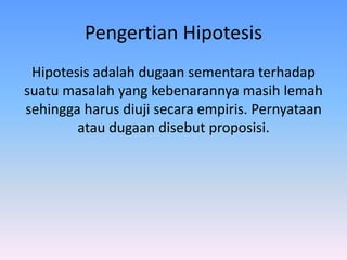 Pengertian Hipotesis
Hipotesis adalah dugaan sementara terhadap
suatu masalah yang kebenarannya masih lemah
sehingga harus diuji secara empiris. Pernyataan
atau dugaan disebut proposisi.
 