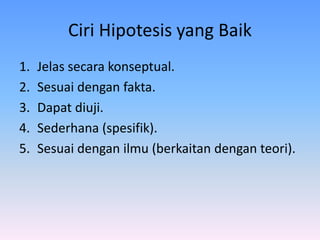 Ciri Hipotesis yang Baik
1. Jelas secara konseptual.
2. Sesuai dengan fakta.
3. Dapat diuji.
4. Sederhana (spesifik).
5. Sesuai dengan ilmu (berkaitan dengan teori).
 