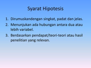 Syarat Hipotesis
1. Dirumuskandengan singkat, padat dan jelas.
2. Menunjukan ada hubungan antara dua atau
lebih variabel.
3. Berdasarkan pendapat/teori-teori atau hasil
penelitian yang relevan.
 