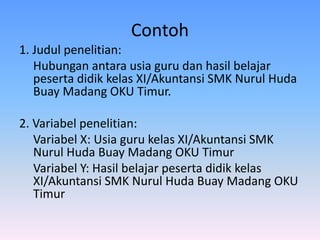 Contoh
1. Judul penelitian:
Hubungan antara usia guru dan hasil belajar
peserta didik kelas XI/Akuntansi SMK Nurul Huda
Buay Madang OKU Timur.
2. Variabel penelitian:
Variabel X: Usia guru kelas XI/Akuntansi SMK
Nurul Huda Buay Madang OKU Timur
Variabel Y: Hasil belajar peserta didik kelas
XI/Akuntansi SMK Nurul Huda Buay Madang OKU
Timur
 