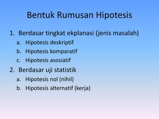 Bentuk Rumusan Hipotesis
1. Berdasar tingkat ekplanasi (jenis masalah)
a. Hipotesis deskriptif
b. Hipotesis komparatif
c. Hipotesis asosiatif
2. Berdasar uji statistik
a. Hipotesis nol (nihil)
b. Hipotesis alternatif (kerja)
 