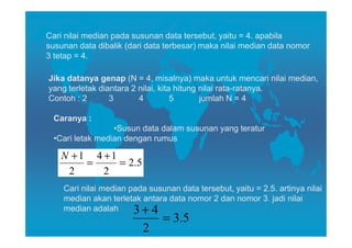 Cari nilai median pada susunan data tersebut, yaitu = 4. apabila
susunan data dibalik (dari data terbesar) maka nilai median data nomor
3 tetap = 4.

Jika datanya genap (N = 4, misalnya) maka untuk mencari nilai median,
yang terletak diantara 2 nilai, kita hitung nilai rata-ratanya.
Contoh : 2       3       4          5       jumlah N = 4

 Caranya :
                 •Susun data dalam susunan yang teratur
 •Cari letak median dengan rumus

   N +1 4 +1
       =     = 2.5
    2     2
    Cari nilai median pada susunan data tersebut, yaitu = 2.5. artinya nilai
    median akan terletak antara data nomor 2 dan nomor 3. jadi nilai
    median adalah      3+ 4
                               = 3. 5
                          2
 