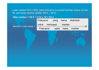 Letak median N/2 = 50/2, pada frekuensi kumulatif terletak antara 18 dan
30, jadi kelas median adalah (59.5 – 69.5).
Nilai median = 59.5 + 7/12 x 10 = 65.3
                       Frekuensi     yang      harus    ditambah
                        untuk   mencapai       median
Median = tepi kelas +                                               ci
                         Frekuensi      pada    kelas   median
 