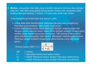 3. Modus, merupakan nilai data yang memiliki frekuensi terbesar atau dengan
   kata lain, nilai data yang paling sering terjadi. Dalam satu rangkaian data,
   kadang dijumpai adanya 1 modus, 2 modus atau tidak ada modus.

   Cara menghitung modus ada dua macam, yaitu :

       Untuk data tidak berkelompok dilakukan dengan cara menghitung
       frekuensi yang terbesar, maka itulah modusnya.
       Untuk data berkelompok dapat dilakukan dengan metode kasar dan
       dengan rumus. Metode kasar dapat dilihat dengan polygon dimana garis
       vertikal yang memotong sumbu horizontal. Titik potong antara kedua
       garis tersebut merupakan nilai modus. Dikatakan metode kasar karena
       Hasilnya sangat subjektif (tergantung pada individu yang membuat
       garis).
                                      d1
        Rumus modus (M0) = Li +             ci
                                   d1 + d 2
         M0      = modus
         Li      = tepi kelas bawah dari kelas modus
         d1      = selisih frekuensi modus dengan frekuensi sebelumnya
         d2      = selisih frekuensi modus dengan frekuensi sesudahnya
 