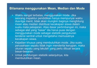 Bilamana menggunakan Mean, Median dan Mode

 • Waktu sangat terbatas, menggunakan mode. Jika
   seorang inspektur pendidikan hanya mempunyai waktu
   dua-tiga menit, tidak akan mungkin baginya menghitung
   mean atau median distribusi kecakapan siswa dalam
   suatu mata pekajaran. Atas dasar pertimbangan ini, maka
   sebagai alat yang “kasar” dia harus puas dengan
   menggunakan mode sebagai statistik pengukuran
   tendensi sentral untuk mengetahui memusatnya
   kecakapan siswa.
 • Kejadian khusus yang membutuhkan mode. Jika suatu
   perusahaan sepatu tidak ingin menderita kerugian, maka
   ukuran sepatu yang lakulah yang perlu dibuat secara
   besar-besaran.
 • Untuk perhitungan statistik selanjutnya, kita
   membutuhkan mean.
 