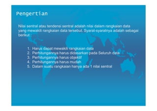 Pengertian

Nilai sentral atau tendensi sentral adalah nilai dalam rangkaian data
yang mewakili rangkaian data tersebut. Syarat-syaratnya adalah sebagai
berikut :


     1.   Harus dapat mewakili rangkaian data
     2.   Perhitungannya harus didasarkan pada Seluruh data
     3.   Perhitungannya harus objektif
     4.   Perhitungannya harus mudah
     5.   Dalam suatu rangkaian hanya ada 1 nilai sentral
 