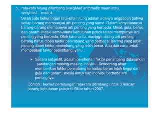 b. rata-rata hitung ditimbang (weighted arithmetic mean atau
   weighted mean).
   Salah satu kekurangan rata-rata hitung adalah adanya anggapan bahwa
   setiap barang mempunyai arti penting yang sama. Dalam kenyataannya
   barang-barang mempunyai arti penting yang berbeda. Misal, gula, beras
   dan garam. Meski sama-sama kebutuhan pokok tetapi mempunyai arti
   penting yang berbeda. Oleh karena itu, masing-masing arti penting
   barang harus diberi faktor penimbang yang berbeda. Barang yang lebih
   penting diberi faktor penimbang yang lebih besar. Ada dua cara untuk
   memberikan faktor penimbang, yaitu :

          Secara subjektif, adalah pemberian faktor penimbang didasarkan
           pandangan masing-masing individu. Seseorang akan
          memberikan faktor penimbang terhadap beras lebih tinggi dari
          gula dan garam, meski untuk tiap individu berbeda arti
          pentingnya.
      Contoh : berikut perhitungan rata-rata ditimbang untuk 3 macam
      barang kebutuhan pokok di Blitar tahun 2007.
 