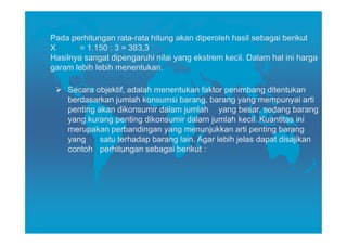 Pada perhitungan rata-rata hitung akan diperoleh hasil sebagai berikut
X       = 1.150 : 3 = 383,3
Hasilnya sangat dipengaruhi nilai yang ekstrem kecil. Dalam hal ini harga
garam lebih lebih menentukan.

    Secara objektif, adalah menentukan faktor penimbang ditentukan
    berdasarkan jumlah konsumsi barang, barang yang mempunyai arti
    penting akan dikonsumir dalam jumlah yang besar, sedang barang
    yang kurang penting dikonsumir dalam jumlah kecil. Kuantitas ini
    merupakan perbandingan yang menunjukkan arti penting barang
    yang     satu terhadap barang lain. Agar lebih jelas dapat disajikan
    contoh perhitungan sebagai berikut :
 