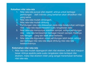 Kebaikan nilai rata-rata
    1. Nilai rata-rata punyai sifat objektif, artinya untuk berbagai
        perhitungan oleh individu yang berlainan akan dihasilkan nilai
        yang sama.
    2. Nilai rata-rata mudah dimengerti.
    3. Nilai rata-rata mudah dihitung
    4. Perhitungan rata-rata didasarkan pada data keseluruhan sehingga
        nilai rata-rata dapat mewakili suatu rangakaian data.
    5. Nilai rata-rata mempunyai stabilitas sampel, artinya perhitungan
        nilai rata-rata berdasarkan berbagai macam sampel, Hasilnya
        satu dengan yang lain tidak akan berbeda.
    6. Nilai rata-rata digunakan untuk perhitungan lebih lanjut, artinya
        dari berbagai nilai rata-rata dapat dihitung nilai rata-rata
        keseluruhannya.

 Kelemahan nilai rata-rata
 1. Nilai rata-rata mudah dipengaruhi oleh nilai ekstrem, baik kecil maupun
    besar. Artinya apabila pada suatu rangakaian data terdapat nilai
    ekstrem, maka nilai ekstrem inilah yang sangat menentukan terhadap
    nilai rata-rata.
 
