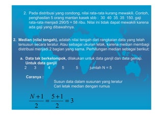 2. Pada distribusi yang condong, nilai rata-rata kurang mewakili. Contoh,
        penghasilan 5 orang mantan kasek sbb : 30 40 35 35 150. gaji
        rata-rata menjadi 290/5 = 58 ribu. Nilai ini tidak dapat mewakili karena
        ada gaji yang dibawahnya.


2. Median (nilai tengah), adalah nilai tengah dari rangkaian data yang telah
   tersusun secara teratur. Atau sebagai ukuran letak, karena median membagi
   distribusi menjadi 2 bagian yang sama. Perhitungan median sebagai berikut:

   a. Data tak berkelompok, dilakukan untuk data ganjil dan data genap.
      Untuk data ganjil
      2   3       4     5        5      jumlah N = 5

       Caranya :
                       Susun data dalam susunan yang teratur
                       Cari letak median dengan rumus

         N +1 5 +1
             =     =3
          2     2
 