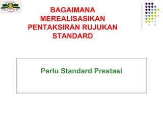 BAGAIMANA
MEREALISASIKAN
PENTAKSIRAN RUJUKAN
STANDARD

Perlu Standard Prestasi

 
