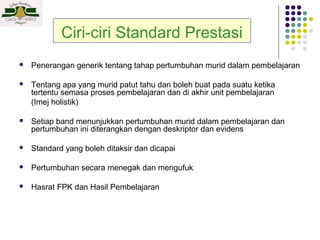 Ciri-ciri Standard Prestasi


Penerangan generik tentang tahap pertumbuhan murid dalam pembelajaran



Tentang apa yang murid patut tahu dan boleh buat pada suatu ketika
tertentu semasa proses pembelajaran dan di akhir unit pembelajaran
(Imej holistik)



Setiap band menunjukkan pertumbuhan murid dalam pembelajaran dan
pertumbuhan ini diterangkan dengan deskriptor dan evidens



Standard yang boleh ditaksir dan dicapai



Pertumbuhan secara menegak dan mengufuk



Hasrat FPK dan Hasil Pembelajaran

 