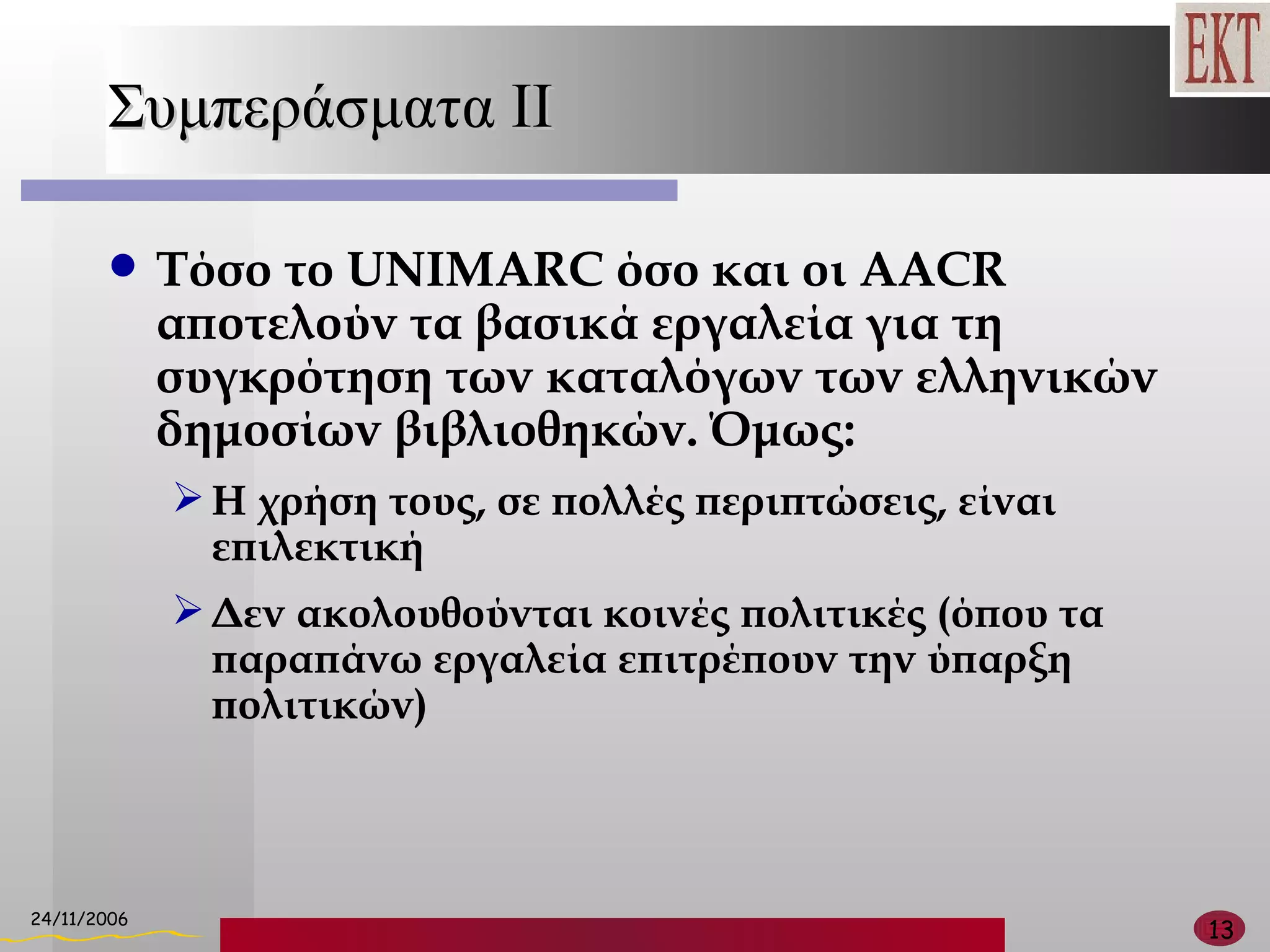 Συμπεράσματα  II Τόσο το  UNIMARC  όσο και οι  AACR  αποτελούν τα βασικά εργαλεία για τη συγκρότηση των   καταλόγων των ελληνικών δημοσίων βιβλιοθηκών. Όμως: Η χρήση τους, σε πολλές περιπτώσεις, είναι επιλεκτική Δεν ακολουθούνται κοινές πολιτικές (όπου τα παραπάνω εργαλεία επιτρέπουν την ύπαρξη πολιτικών) 