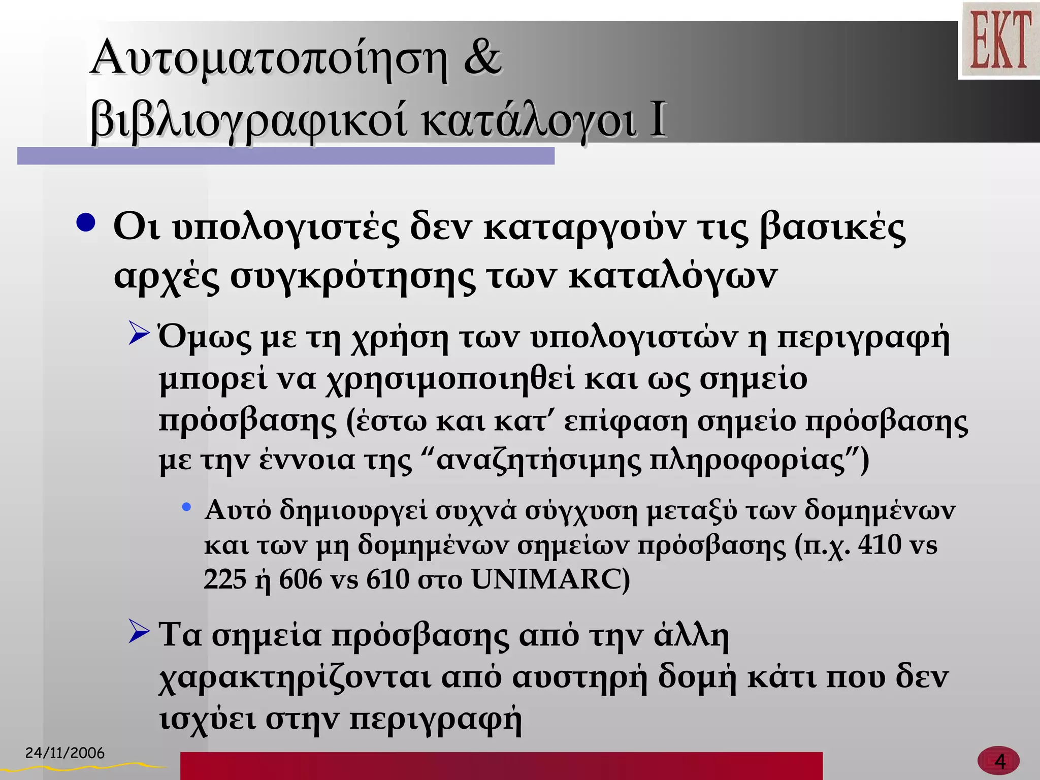 Αυτοματοποίηση &  βιβλιογραφικοί κατάλογοι  I Οι υπολογιστές δεν καταργούν τις βασικές αρχές συγκρότησης των καταλόγων Όμως με τη χρήση των υπολογιστών η περιγραφή μπορεί να χρησιμοποιηθεί και ως σημείο πρόσβασης  (έστω και κατ’ επίφαση σημείο πρόσβασης με την έννοια της  “ αναζητήσιμης πληροφορίας ” ) Αυτό δημιουργεί συχνά σύγχυση μεταξύ των δομημένων και των μη δομημένων σημείων πρόσβασης (π.χ. 410  vs  225   ή 606  vs 610  στο  UNIMARC ) Τα σημεία πρόσβασης από την άλλη χαρακτηρίζονται από αυστηρή δομή κάτι που δεν ισχύει στην περιγραφή 