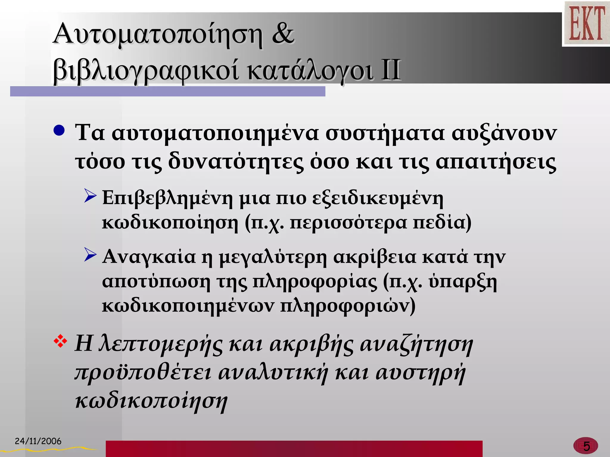 Αυτοματοποίηση  & βιβλιογραφικοί κατάλογοι ΙΙ Τα αυτοματοποιημένα συστήματα αυξάνουν τόσο τις δυνατότητες όσο και τις απαιτήσεις Επιβεβλημένη μια πιο εξειδικευμένη κωδικοποίηση  ( π.χ. περισσότερα πεδία ) Αναγκαία η μεγαλύτερη ακρίβεια κατά την αποτύπωση της πληροφορίας (π.χ. ύπαρξη κωδικοποιημένων πληροφοριών) Η λεπτομερής και ακριβής αναζήτηση προϋποθέτει αναλυτική και αυστηρή κωδικοποίηση 