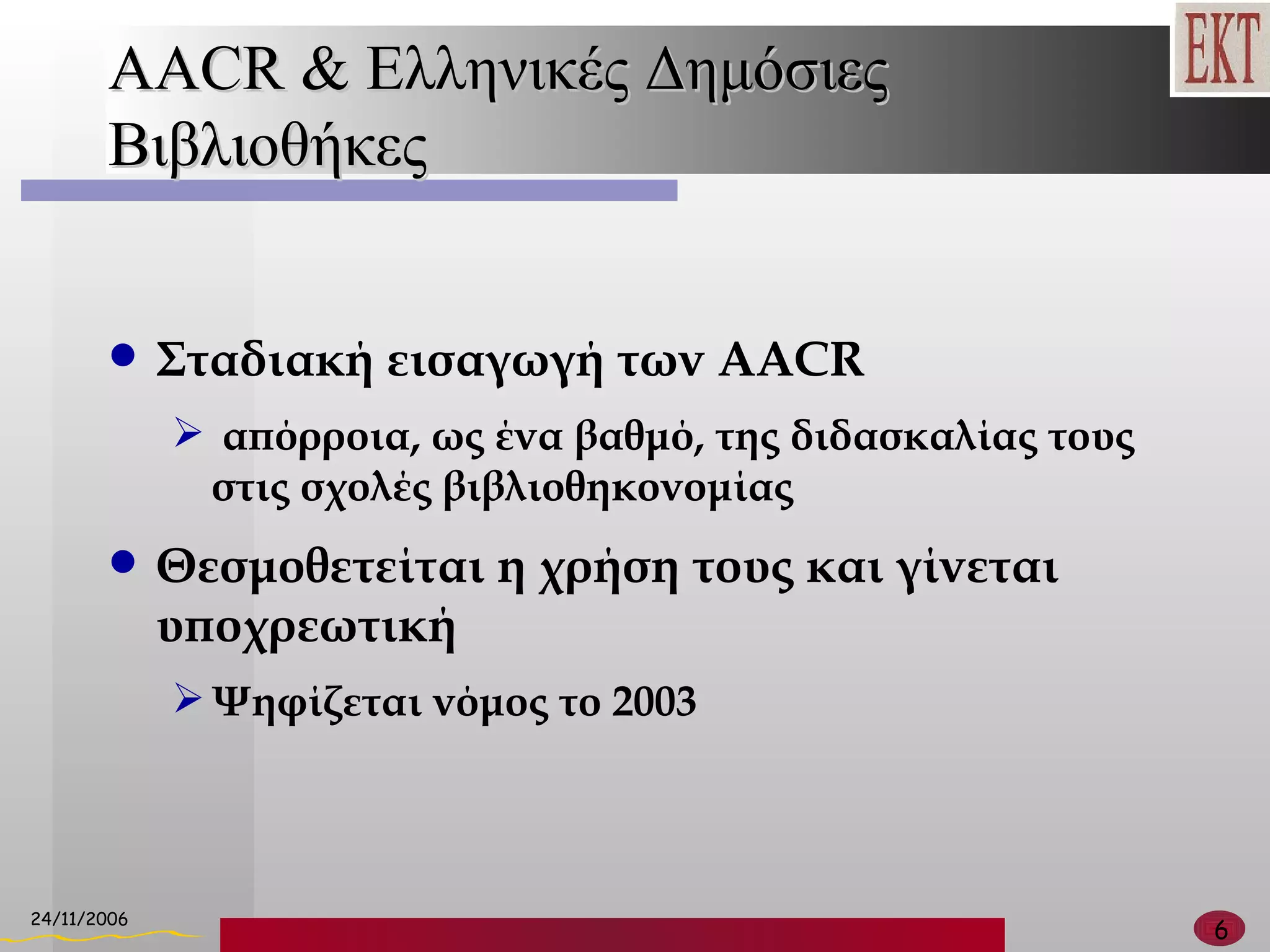 AACR &  Ελληνικές Δημόσιες Βιβλιοθήκες Σταδιακή εισαγωγή των  AACR απόρροια, ως ένα βαθμό, της διδασκαλίας τους στις σχολές βιβλιοθηκονομίας Θεσμοθετείται η χρήση τους και γίνεται υποχρεωτική  Ψηφίζεται νόμος το 2003 