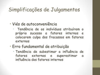 Simplificações de Julgamentos
• Viés de autoconveniência
• Tendência de os indivíduos atribuírem o
próprio sucesso a fatores internos e
colocarem culpa dos fracassos em fatores
externos
• Erro fundamental de atribuição
• Tendência de subestimar a influência de
fatores externos e superestimar a
influência dos fatores internos
 