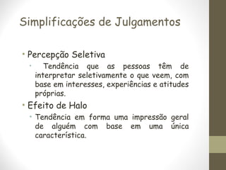 Simplificações de Julgamentos
• Percepção Seletiva
• Tendência que as pessoas têm de
interpretar seletivamente o que veem, com
base em interesses, experiências e atitudes
próprias.
• Efeito de Halo
• Tendência em forma uma impressão geral
de alguém com base em uma única
característica.
 