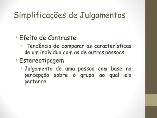 Simplificações de Julgamentos
• Efeito de Contraste
• Tendência de comparar as características
de um indivíduo com as de outras pessoas
• Estereotipagem
• Julgamento de uma pessoa com base na
percepção sobre o grupo ao qual ela
pertence
 