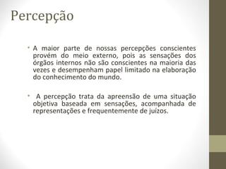 Percepção
• A maior parte de nossas percepções conscientes
provém do meio externo, pois as sensações dos
órgãos internos não são conscientes na maioria das
vezes e desempenham papel limitado na elaboração
do conhecimento do mundo.
• A percepção trata da apreensão de uma situação
objetiva baseada em sensações, acompanhada de
representações e frequentemente de juízos.
 