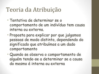 Teoria da Atribuição
• Tentativa de determinar se o
comportamento de um indivíduo tem causa
interna ou externa.
• Proposta para explicar por que julgamos
pessoas de modo distinto, dependendo do
significado que atribuímos a um dado
comportamento
• Quando se observa o comportamento de
alguém tende-se a determinar se a causa
do mesmo é interna ou externa
 