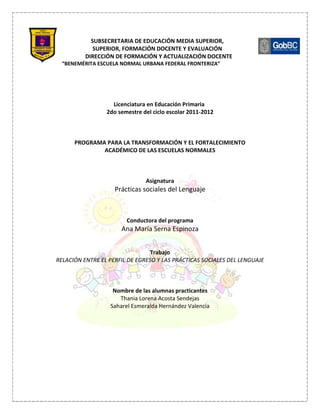 SUBSECRETARIA DE EDUCACIÓN MEDIA SUPERIOR,
             SUPERIOR, FORMACIÓN DOCENTE Y EVALUACIÓN
          DIRECCIÓN DE FORMACIÓN Y ACTUALIZACIÓN DOCENTE
  “BENEMÉRITA ESCUELA NORMAL URBANA FEDERAL FRONTERIZA”




                   Licenciatura en Educación Primaria
                 2do semestre del ciclo escolar 2011-2012



      PROGRAMA PARA LA TRANSFORMACIÓN Y EL FORTALECIMIENTO
              ACADÉMICO DE LAS ESCUELAS NORMALES



                               Asignatura
                    Prácticas sociales del Lenguaje



                        Conductora del programa
                      Ana María Serna Espinoza


                                 Trabajo
RELACIÓN ENTRE EL PERFIL DE EGRESO Y LAS PRÁCTICAS SOCIALES DEL LENGUAJE



                   Nombre de las alumnas practicantes
                     Thania Lorena Acosta Sendejas
                  Saharel Esmeralda Hernández Valencia
 