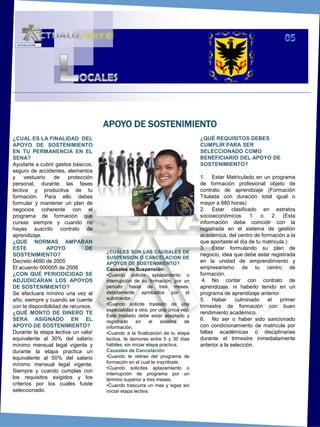 05LOCALESAPOYO DE SOSTENIMIENTO¿CUAL ES LA FINALIDAD  DEL APOYO DE SOSTENIMIENTO EN TU PERMANENCIA EN EL SENA?Ayudarte a cubrir gastos básicos, seguro de accidentes, elementos y vestuario de protección personal, durante las fases lectiva y productiva de tu formación. Para ello debes  formular y mantener un plan de negocios coherente con el programa de formación que cursas siempre y cuando no hayas suscrito contrato de aprendizaje. ¿QUE NORMAS AMPARAN ESTE APOYO DE SOSTENIMIENTO?Decreto 4690 de 2005El acuerdo 000005 de 2006 ¿CON QUÉ PERIODICIDAD SE ADJUDICARAN LOS APOYOS DE SOSTENIMIENTO?Se efectuara mínimo una vez al año, siempre y cuando se cuente con la disponibilidad de recursos.¿QUÉ MONTO DE DINERO TE SERA ASIGNADO EN EL APOYO DE SOSTENIMIENTO?Durante la etapa lectiva un valor equivalente al 30% del salario mínimo mensual legal vigente y durante la etapa practica un equivalente al 50% del salario mínimo mensual legal vigente.  Siempre y cuando cumplas con los requisitos exigidos y los criterios por los cuales fuiste seleccionado. ¿QUÉ REQUISITOS DEBES CUMPLIR PARA SER SELECCIONADO COMO BENEFICIARIO DEL APOYO DE SOSTENIMIENTO?1. 	Estar Matriculado en un programa de formación profesional objeto de contrato de aprendizaje (Formación Titulada con duración total igual o mayor a 880 horas)2. 	Estar clasificado en estratos socioeconómicos 1 o 2 (Esta información debe coincidir con la registrada en el sistema de gestión académica, del centro de formación a la que aportaste el día de tu matricula.)3. 	Estar formulando su plan de negocio, idea que debe estar registrada en la unidad de emprendimiento y empresarismo de tu centro de formación. 4. 	No contar con contrato de aprendizaje, ni haberlo tenido en un programa de aprendizaje anterior.5. 	Haber culminado el primer trimestre de formación con buen rendimiento académico.6. 	No ser o haber sido sancionado con condicionamiento de matricula por faltas académicas o disciplinarias durante el trimestre inmediatamente anterior a la selección.¿CUÁLES SON LAS CAUSALES DE SUSPENSION O CANCELACION DE APOYOS DE SOSTENIMIENTO?Causales de Suspensión:Cuando solicite aplazamiento o interrupción de su formación, por un periodo hasta de tres meses, debidamente aprobados por el subdirector.