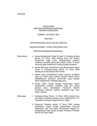 SALINAN




                        PERATURAN
                MENTERI PENDIDIKAN NASIONAL
                    REPUBLIK INDONESIA

                     NOMOR 18 TAHUN 2007

                            TENTANG

            SERTIFIKASI BAGI GURU DALAM JABATAN

            DENGAN RAHMAT TUHAN YANG MAHA ESA

                MENTERI PENDIDIKAN NASIONAL,

Menimbang    : a. bahwa berdasarkan Pasal 82 ayat (1) Undang-Undang
                  Nomor 14 Tahun 2005 tentang Guru dan Dosen,
                  Pemerintah wajib mulai melaksanakan program
                  sertifikasi pendidik paling lama dalam waktu 12 bulan
                  terhitung sejak berlakunya Undang-Undang tersebut;
              b. bahwa Peraturan Pemerintah yang diamanatkan dalam
                 Pasal 11 Undang-undang Nomor 14 Tahun 2005
                 tentang Guru dan Dosen belum terbit;
              c. bahwa tugas pemerintahan dalam program sertifikasi
                 bagi guru tidak boleh berhenti dengan alasan belum
                 ditetapkannya peraturan pemerintah yang menjadi
                 dasar pelaksanaan sertifikasi bagi guru;
              d. bahwa dalam rangka mengisi kekosongan hukum
                 pelaksanaan program sertifikasi bagi guru dalam
                 jabatan   perlu menetapkan     Peraturan   Menteri
                 Pendidikan Nasional tentang Sertifikasi bagi Guru
                 dalam Jabatan;

Mengingat    : 1. Undang-Undang Nomor 14 Tahun 2005 tentang Guru
                  dan Dosen (Lembaran Negara Tahun 2005 Nomor 157,
                  Tambahan Lembaran Negara Nomor 4586);

              2. Peraturan Presiden Nomor 9 Tahun 2005 tentang
                 Kedudukan, Tugas, Fungsi, Kewenangan, Susunan
                 Organisasi, dan Tata Kerja Kementerian Negara RI,
                 sebagaimana telah diubah dengan Peraturan Presiden
                 Nomor 94 Tahun 2006;
 
