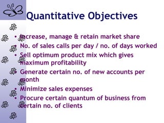 Quantitative Objectives
• Increase, manage & retain market share
• No. of sales calls per day / no. of days worked
• Sell optimum product mix which gives
maximum profitability
• Generate certain no. of new accounts per
month
• Minimize sales expenses
• Procure certain quantum of business from
certain no. of clients
 