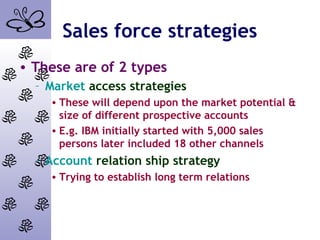 Sales force strategies
• These are of 2 types
– Market access strategies
• These will depend upon the market potential &
size of different prospective accounts
• E.g. IBM initially started with 5,000 sales
persons later included 18 other channels
– Account relation ship strategy
• Trying to establish long term relations
 