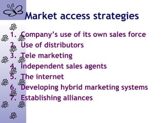 Market access strategies
1. Company’s use of its own sales force
2. Use of distributors
3. Tele marketing
4. Independent sales agents
5. The internet
6. Developing hybrid marketing systems
7. Establishing alliances
 
