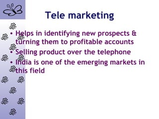 Tele marketing
• Helps in identifying new prospects &
turning them to profitable accounts
• Selling product over the telephone
• India is one of the emerging markets in
this field
 
