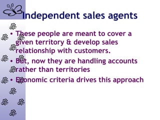 Independent sales agents
• These people are meant to cover a
given territory & develop sales
relationship with customers.
• But, now they are handling accounts
rather than territories
• Economic criteria drives this approach
 