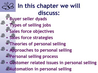 In this chapter we will
discuss:
• Buyer seller dyads
• Types of selling jobs
• Sales force objectives
• Sales force strategies
• Theories of personal selling
• Approaches to personal selling
• Personal selling process
• Customer related issues in personal selling
• Automation in personal selling
 