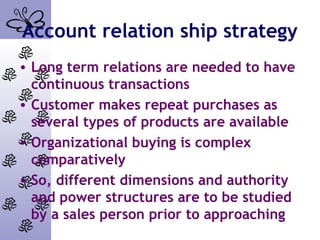Account relation ship strategy
• Long term relations are needed to have
continuous transactions
• Customer makes repeat purchases as
several types of products are available
• Organizational buying is complex
comparatively
• So, different dimensions and authority
and power structures are to be studied
by a sales person prior to approaching
 
