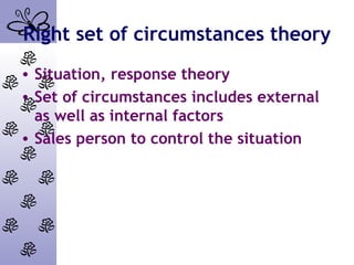 Right set of circumstances theory
• Situation, response theory
• Set of circumstances includes external
as well as internal factors
• Sales person to control the situation
 