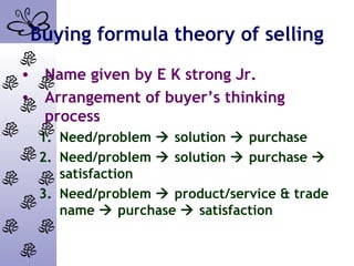 Buying formula theory of selling
• Name given by E K strong Jr.
• Arrangement of buyer’s thinking
process
1. Need/problem  solution  purchase
2. Need/problem  solution  purchase 
satisfaction
3. Need/problem  product/service & trade
name  purchase  satisfaction
 