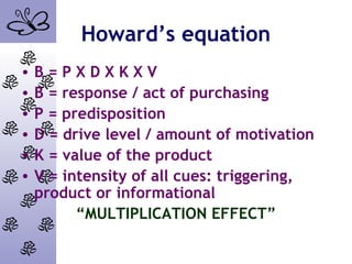 Howard’s equation
• B = P X D X K X V
• B = response / act of purchasing
• P = predisposition
• D = drive level / amount of motivation
• K = value of the product
• V = intensity of all cues: triggering,
product or informational
“MULTIPLICATION EFFECT”
 