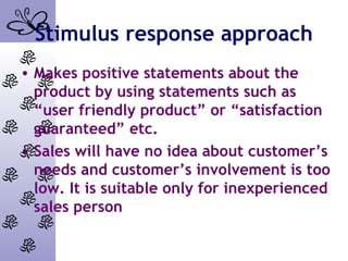 Stimulus response approach
• Makes positive statements about the
product by using statements such as
“user friendly product” or “satisfaction
guaranteed” etc.
• Sales will have no idea about customer’s
needs and customer’s involvement is too
low. It is suitable only for inexperienced
sales person
 